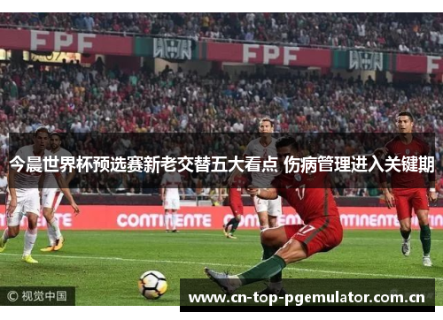 今晨世界杯预选赛新老交替五大看点 伤病管理进入关键期 今晨世界杯预选赛新老交替五大看点 伤病管理进入关键期