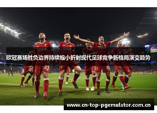 欧冠赛场胜负边界持续缩小折射现代足球竞争新格局演变趋势 欧冠赛场胜负边界持续缩小折射现代足球竞争新格局演变趋势
