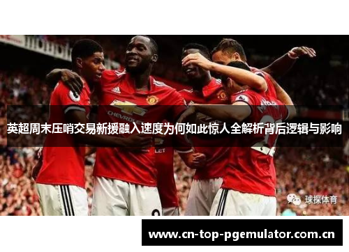 英超周末压哨交易新援融入速度为何如此惊人全解析背后逻辑与影响 英超周末压哨交易新援融入速度为何如此惊人全解析背后逻辑与影响
